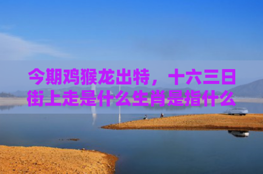 今期鸡猴龙出特，十六三日街上走是什么生肖是指什么生肖，普及星座常识