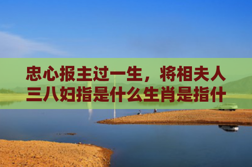 忠心报主过一生，将相夫人三八妇指是什么生肖是指什么生肖，精选星座解释