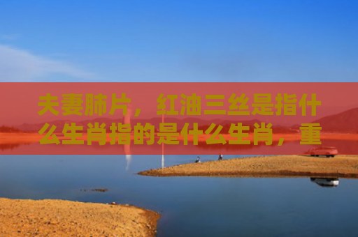 夫妻肺片，红油三丝是指什么生肖指的是什么生肖，重点解答星座释义