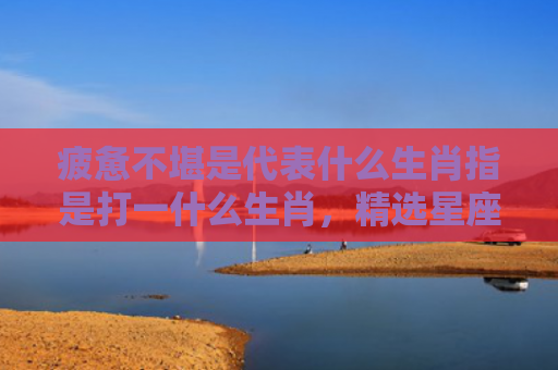 疲惫不堪是代表什么生肖指是打一什么生肖，精选星座解释