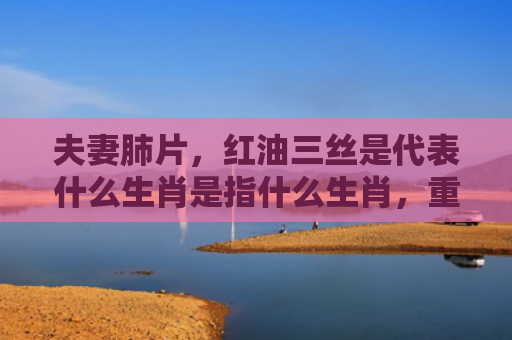 夫妻肺片，红油三丝是代表什么生肖是指什么生肖，重点解答星座释义