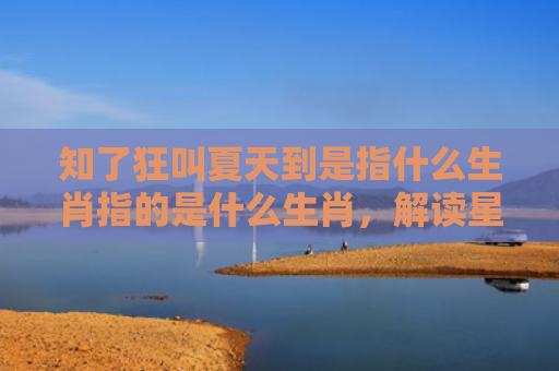 知了狂叫夏天到是指什么生肖指的是什么生肖，解读星座知识