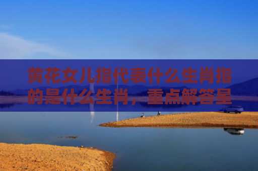 黄花女儿指代表什么生肖指的是什么生肖，重点解答星座释义