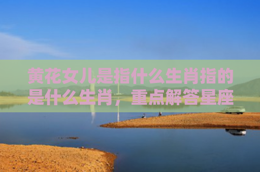 黄花女儿是指什么生肖指的是什么生肖，重点解答星座释义