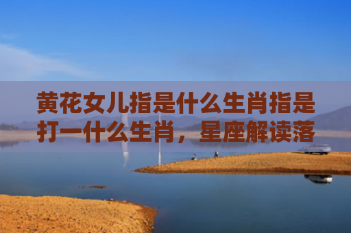 黄花女儿指是什么生肖指是打一什么生肖，星座解读落实