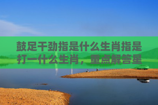 鼓足干劲指是什么生肖指是打一什么生肖，重点解答星座释义
