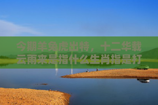 今期羊兔虎出特，十二华载云雨来是指什么生肖指是打一什么生肖，星座解读落实