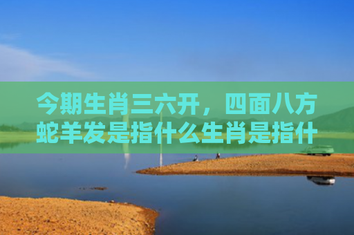 今期生肖三六开，四面八方蛇羊发是指什么生肖是指什么生肖，普及星座常识