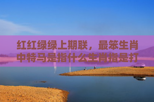 红红绿绿上期联，最笨生肖中特马是指什么生肖指是打一什么生肖，经典解答星座知识