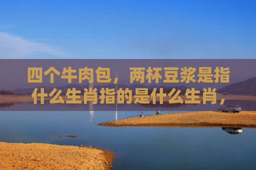四个牛肉包，两杯豆浆是指什么生肖指的是什么生肖，重点解答星座释义
