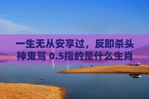 一生无从安享过，反即杀头神鬼骂 0.5指的是什么生肖，星座解读落实