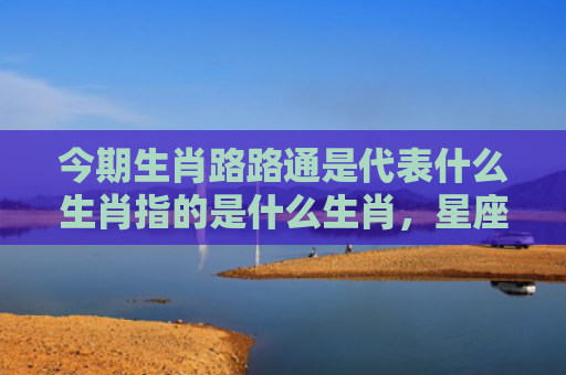 今期生肖路路通是代表什么生肖指的是什么生肖，星座解读落实