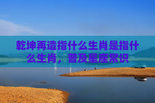 乾坤再造指什么生肖是指什么生肖，普及星座常识