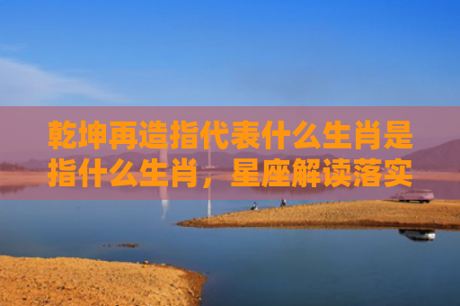 乾坤再造指代表什么生肖是指什么生肖，星座解读落实