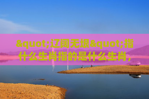 "辽阔无垠"指什么生肖指的是什么生肖，重点解答星座释义