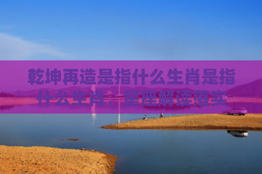 乾坤再造是指什么生肖是指什么生肖，星座解读落实