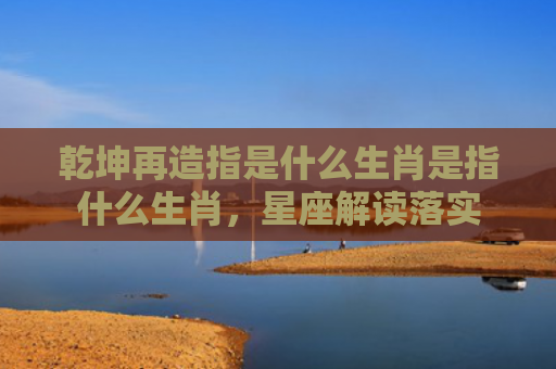 乾坤再造指是什么生肖是指什么生肖，星座解读落实
