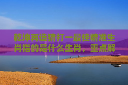 乾坤再造猜打一最佳精准生肖指的是什么生肖，重点解答星座释义