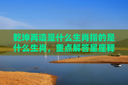 乾坤再造是什么生肖指的是什么生肖，重点解答星座释义