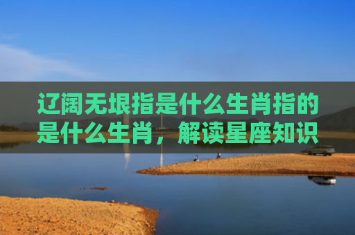 辽阔无垠指是什么生肖指的是什么生肖，解读星座知识