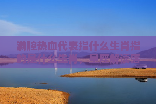 满腔热血代表指什么生肖指的是什么生肖，星座解读落实