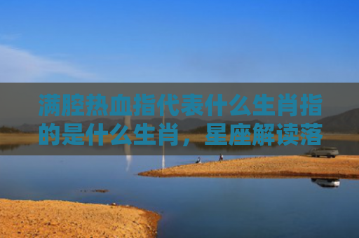 满腔热血指代表什么生肖指的是什么生肖，星座解读落实