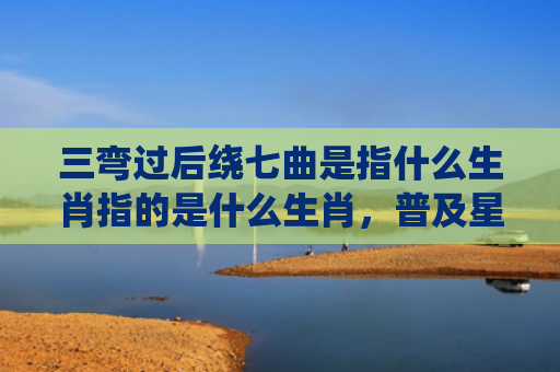 三弯过后绕七曲是指什么生肖指的是什么生肖，普及星座常识