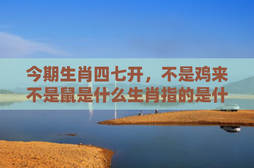 今期生肖四七开，不是鸡来不是鼠是什么生肖指的是什么生肖，精选星座解释