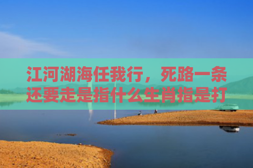 江河湖海任我行，死路一条还要走是指什么生肖指是打一什么生肖，精选星座解释