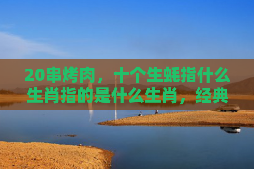 20串烤肉，十个生蚝指什么生肖指的是什么生肖，经典解答星座知识