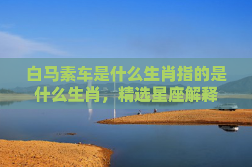 白马素车是什么生肖指的是什么生肖，精选星座解释