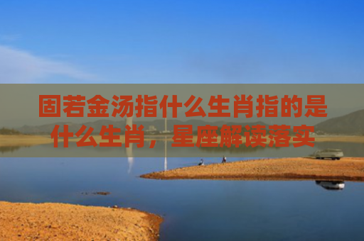固若金汤指什么生肖指的是什么生肖，星座解读落实