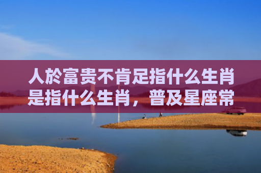 人於富贵不肯足指什么生肖是指什么生肖，普及星座常识