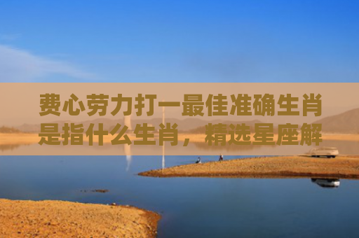 费心劳力打一最佳准确生肖是指什么生肖，精选星座解释