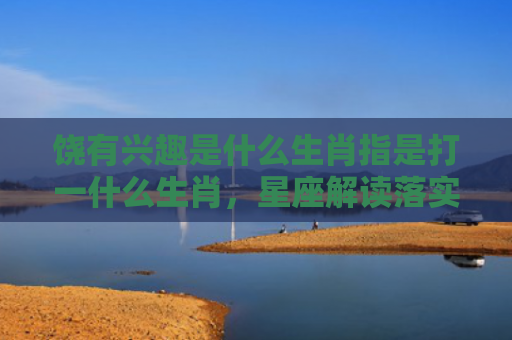 饶有兴趣是什么生肖指是打一什么生肖，星座解读落实