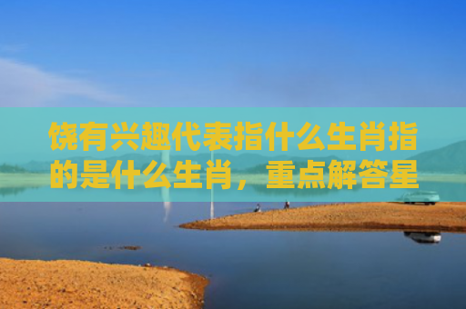 饶有兴趣代表指什么生肖指的是什么生肖，重点解答星座释义