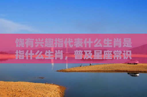饶有兴趣指代表什么生肖是指什么生肖，普及星座常识