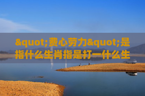 "费心劳力"是指什么生肖指是打一什么生肖，解读星座知识