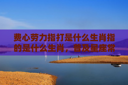 费心劳力指打是什么生肖指的是什么生肖，普及星座常识