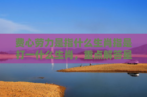 费心劳力是指什么生肖指是打一什么生肖，重点解答星座释义