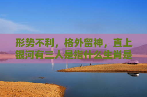 形势不利，格外留神，直上银河有三人是指什么生肖是指什么生肖，星座解读落实