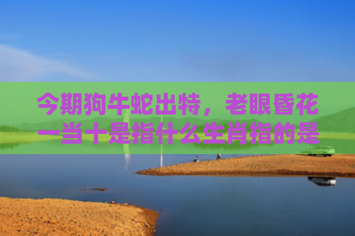 今期狗牛蛇出特，老眼昏花一当十是指什么生肖指的是什么生肖，重点解答星座释义
