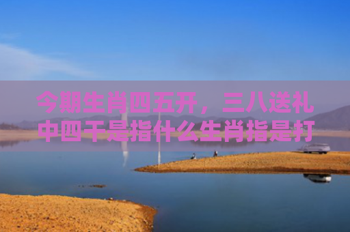 今期生肖四五开，三八送礼中四干是指什么生肖指是打一什么生肖，普及星座常识
