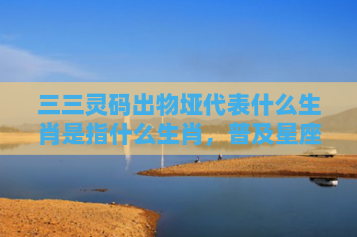 三三灵码出物垭代表什么生肖是指什么生肖，普及星座常识