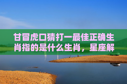 甘冒虎口猜打一最佳正确生肖指的是什么生肖，星座解读落实