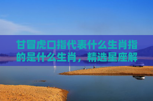 甘冒虎口指代表什么生肖指的是什么生肖，精选星座解释