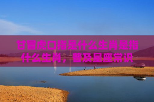 甘冒虎口指是什么生肖是指什么生肖，普及星座常识