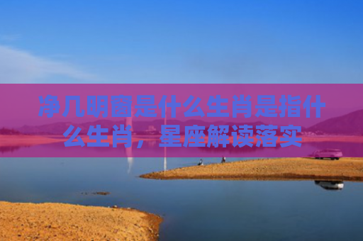 净几明窗是什么生肖是指什么生肖，星座解读落实