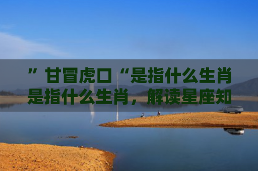 ”甘冒虎口“是指什么生肖是指什么生肖，解读星座知识