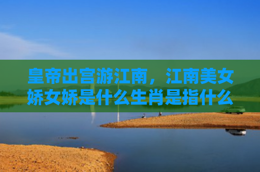 皇帝出宫游江南，江南美女娇女娇是什么生肖是指什么生肖，普及星座常识